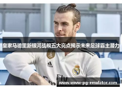 皇家马德里新银河战舰五大亮点揭示未来足球霸主潜力