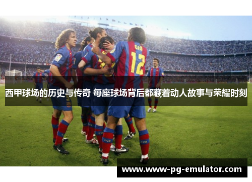 西甲球场的历史与传奇 每座球场背后都藏着动人故事与荣耀时刻
