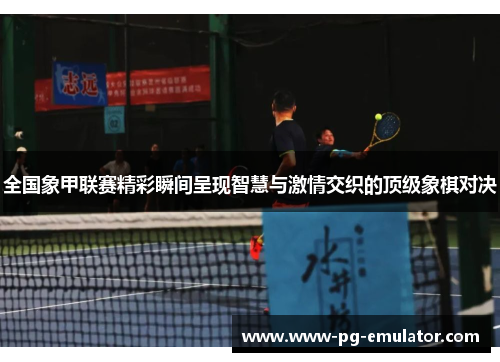 全国象甲联赛精彩瞬间呈现智慧与激情交织的顶级象棋对决