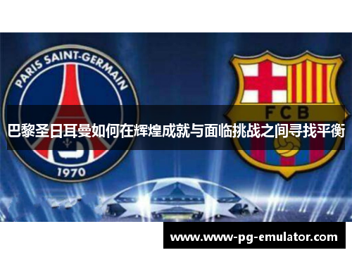 巴黎圣日耳曼如何在辉煌成就与面临挑战之间寻找平衡