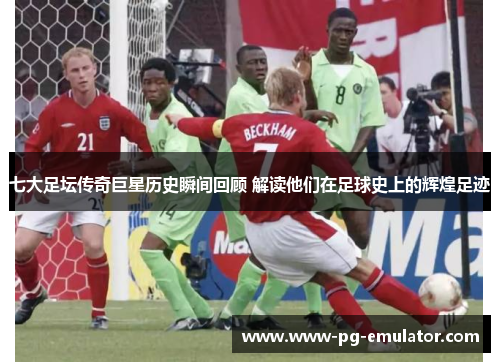 七大足坛传奇巨星历史瞬间回顾 解读他们在足球史上的辉煌足迹