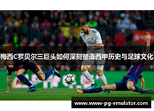 梅西C罗贝尔三巨头如何深刻塑造西甲历史与足球文化