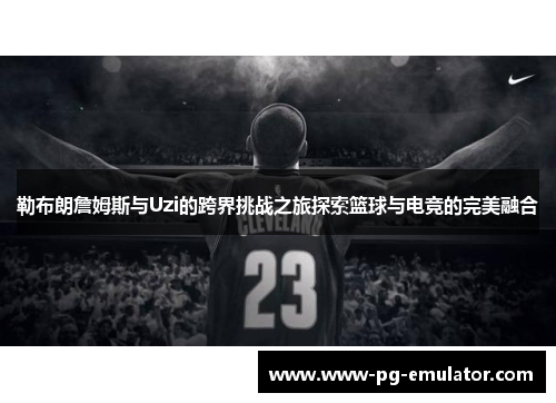 勒布朗詹姆斯与Uzi的跨界挑战之旅探索篮球与电竞的完美融合