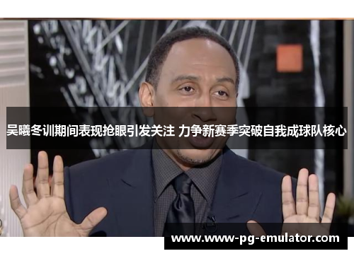 吴曦冬训期间表现抢眼引发关注 力争新赛季突破自我成球队核心