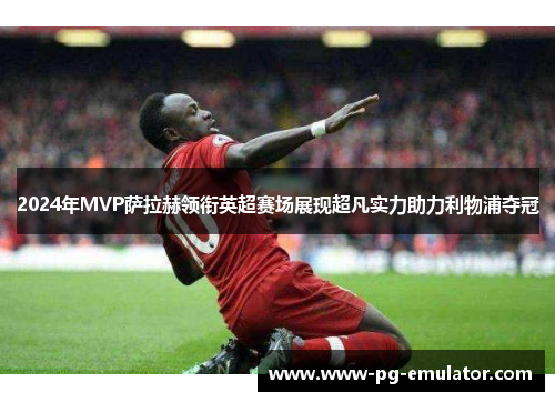 2024年MVP萨拉赫领衔英超赛场展现超凡实力助力利物浦夺冠