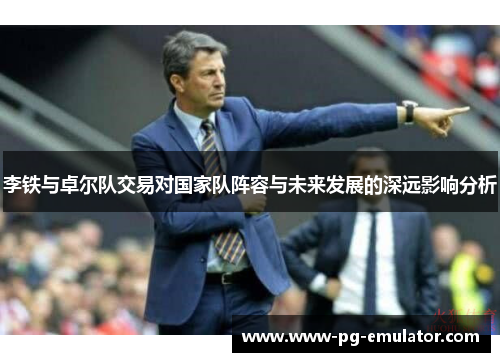 李铁与卓尔队交易对国家队阵容与未来发展的深远影响分析