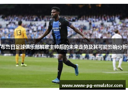 布鲁日足球俱乐部解雇主帅后的未来走势及其可能影响分析