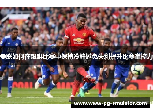 曼联如何在艰难比赛中保持冷静避免失利提升比赛掌控力