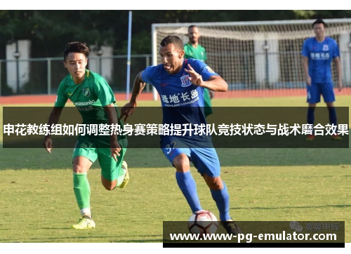 申花教练组如何调整热身赛策略提升球队竞技状态与战术磨合效果