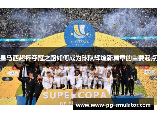 皇马西超杯夺冠之路如何成为球队辉煌新篇章的重要起点