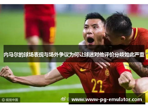 内马尔的球场表现与场外争议为何让球迷对他评价分歧如此严重