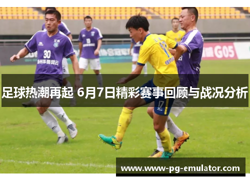 足球热潮再起 6月7日精彩赛事回顾与战况分析