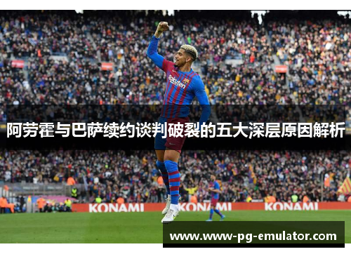 阿劳霍与巴萨续约谈判破裂的五大深层原因解析