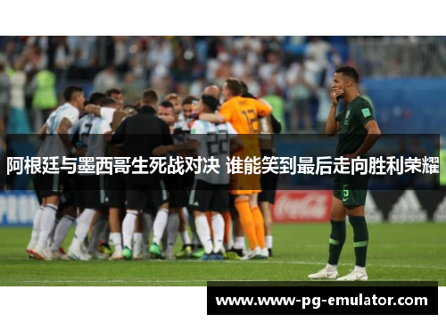 阿根廷与墨西哥生死战对决 谁能笑到最后走向胜利荣耀