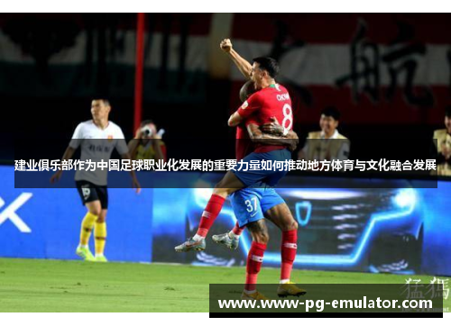 建业俱乐部作为中国足球职业化发展的重要力量如何推动地方体育与文化融合发展