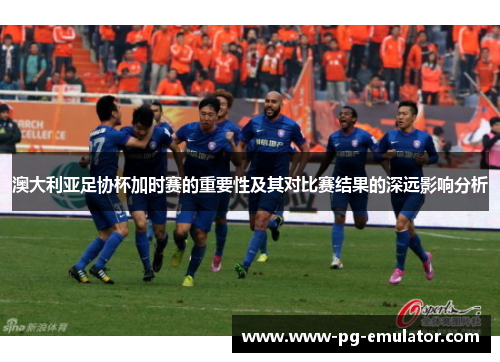 澳大利亚足协杯加时赛的重要性及其对比赛结果的深远影响分析