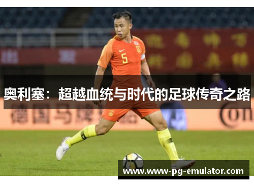 奥利塞：超越血统与时代的足球传奇之路