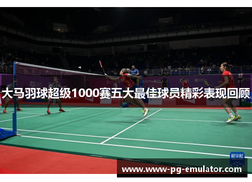 大马羽球超级1000赛五大最佳球员精彩表现回顾