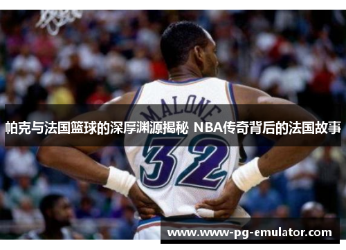 帕克与法国篮球的深厚渊源揭秘 NBA传奇背后的法国故事